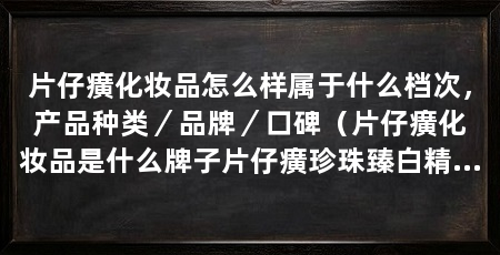 片仔癀化妆品怎么样属于什么档次,产品种类/品牌/口碑(片仔癀化妆品是什么牌子片仔癀珍珠臻白精华液推荐