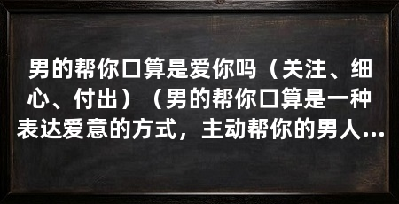 男的帮你口算是爱你吗(关注、细心、付出)(男的帮你口算是一种表达爱意的方式,主动帮你的男人是喜欢你吗