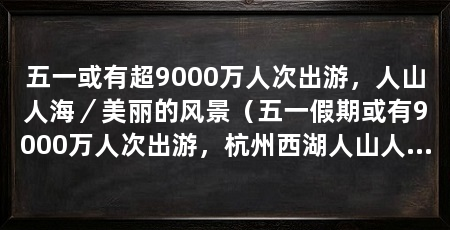 五一或有超9000万人次出游,人山人海/美丽的风景(五一假期或有9000万人次出游,杭州西湖人山人海文案