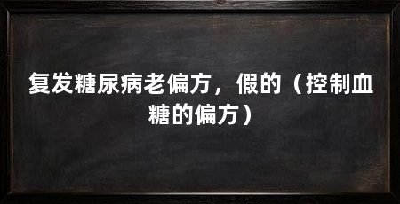 复发糖尿病老偏方，假的（控制血糖的偏方）