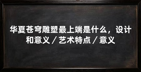华夏苍穹雕塑最上端是什么,设计和意义/艺术特点/意义