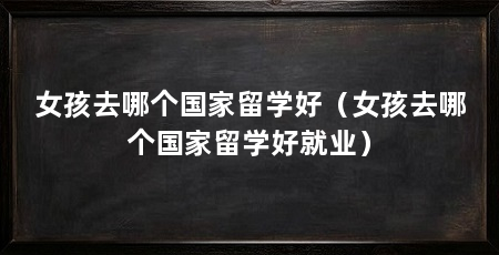 女孩去哪个国家留学好（女孩去哪个国家留学好就业）