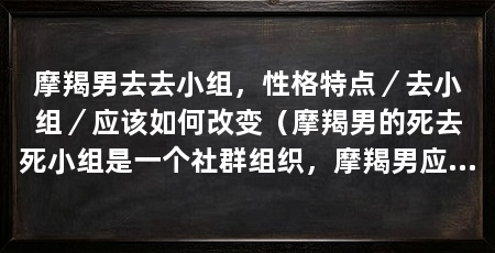 摩羯男去去小组,性格特点/去小组/应该如何改变(摩羯男的死去死小组是一个社群组织,摩羯男应该如何改变