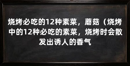 烧烤必吃的12种素菜，蘑菇（烧烤中的12种必吃的素菜，烧烤时会散发出诱人的香气