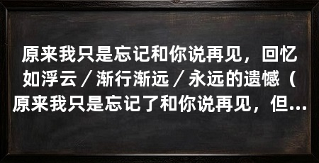 原来我只是忘记和你说再见,回忆如浮云/渐行渐远/永远的遗憾(原来我只是忘记了和你说再见,但这个遗憾将永远伴随着我