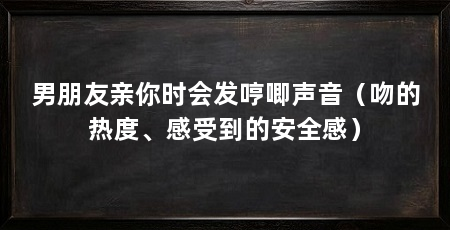 男朋友亲你时会发哼唧声音(吻的热度、感受到的安全感)