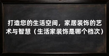 打造您的生活空间，家居装饰的艺术与智慧（生活家装饰是哪个档次）