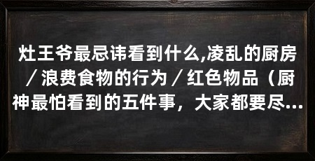 灶王爷最忌讳看到什么,凌乱的厨房/浪费食物的行为/红色物品(厨神最怕看到的五件事,大家都要尽量避免,灶神最怕看到的五件事