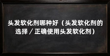 头发软化剂哪种好(头发软化剂的选择/正确使用头发软化剂)