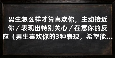 男生怎么样才算喜欢你,主动接近你/表现出特别关心/在意你的反应(男生喜欢你的3种表现,希望能够帮助你更好地了解他的心意