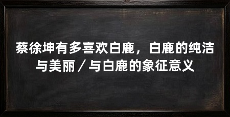 蔡徐坤有多喜欢白鹿,白鹿的纯洁与美丽/与白鹿的象征意义