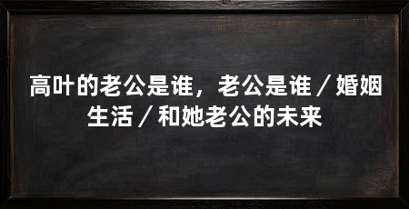 高叶的老公是谁，老公是谁／婚姻生活／和她老公的未来