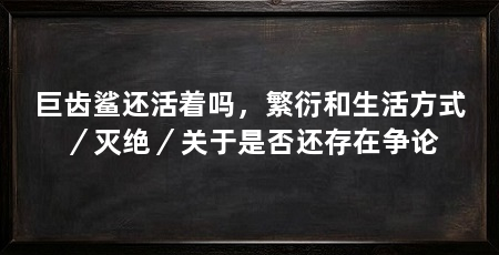 巨齿鲨还活着吗,繁衍和生活方式/灭绝/关于是否还存在争论