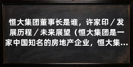 恒大集团董事长是谁,许家印/发展历程/未来展望(恒大集团是一家中国知名的房地产企业,恒大集团的董事长是许家印