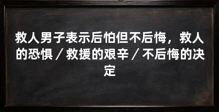 救人男子表示后怕但不后悔，救人的恐惧／救援的艰辛／不后悔的决定