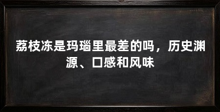 荔枝冻是玛瑙里最差的吗，历史渊源、口感和风味