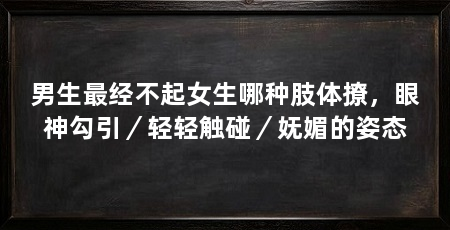 男生最经不起女生哪种肢体撩,眼神勾引/轻轻触碰/妩媚的姿态