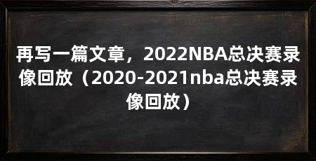 再写一篇文章，2022NBA总决赛录像回放（2020-2021nba总决赛录像回放）