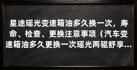 星途瑶光变速箱油多久换一次，寿命、检查、更换注意事项（汽车变速箱油多久更换一次瑶光两驱舒享版油耗较为省油