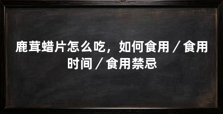 鹿茸蜡片怎么吃,如何食用/食用时间/食用禁忌