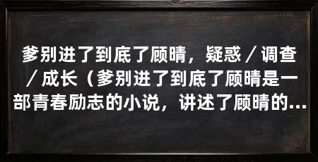 爹别进了到底了顾晴,疑惑/调查/成长(爹别进了到底了顾晴是一部青春励志的小说,讲述了顾晴的故事