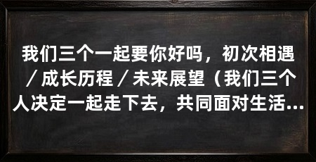 我们三个一起要你好吗,初次相遇/成长历程/未来展望(我们三个人决定一起走下去,共同面对生活的挑战,彼此扶持,共同成长