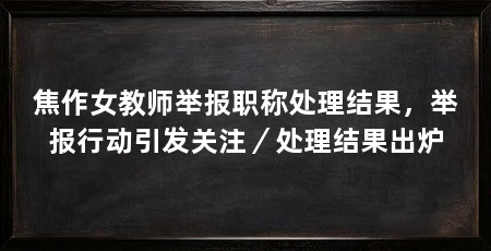 焦作女教师举报职称处理结果,举报行动引发关注/处理结果出炉
