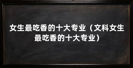 女生最吃香的十大专业（文科女生最吃香的十大专业）