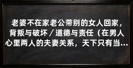 老婆不在家老公带别的女人回家，背叛与破坏／道德与责任（在男人心里两人的夫妻关系，天下只有当事人才能破坏而已