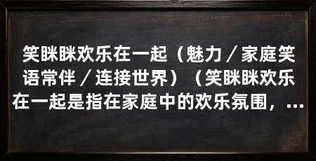 笑眯眯欢乐在一起(魅力/家庭笑语常伴/连接世界)(笑眯眯欢乐在一起是指在家庭中的欢乐氛围,它具有魅力和能够连接世界的特点