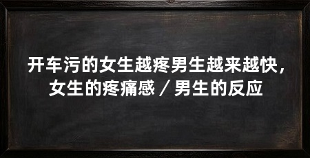 开车污的女生越疼男生越来越快,女生的疼痛感/男生的反应