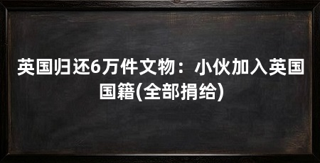 英国归还6万件文物:小伙加入英国国籍(全部捐给)
