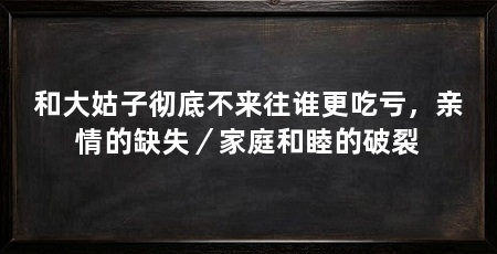 和大姑子彻底不来往谁更吃亏,亲情的缺失/家庭和睦的破裂