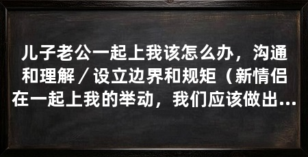 儿子老公一起上我该怎么办,沟通和理解/设立边界和规矩(新情侣在一起上我的举动,我们应该做出卿卿我我的举动