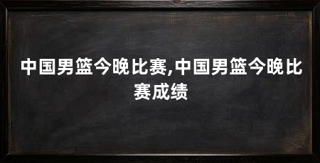 中国男篮今晚比赛,中国男篮今晚比赛成绩