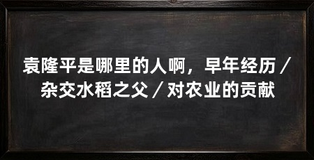 袁隆平是哪里的人啊,早年经历/杂交水稻之父/对农业的贡献