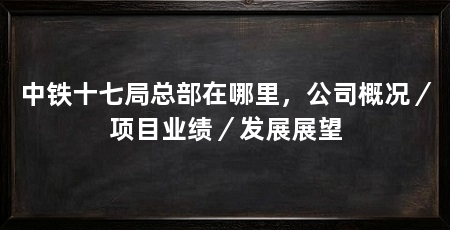 中铁十七局总部在哪里,公司概况/项目业绩/发展展望