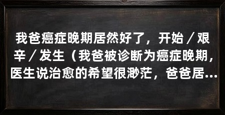 我爸癌症晚期居然好了,开始/艰辛/发生(我爸被诊断为癌症晚期,医生说治愈的希望很渺茫,爸爸居然奇迹般地康复了