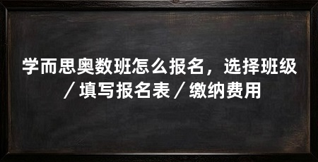 学而思奥数班怎么报名，选择班级／填写报名表／缴纳费用