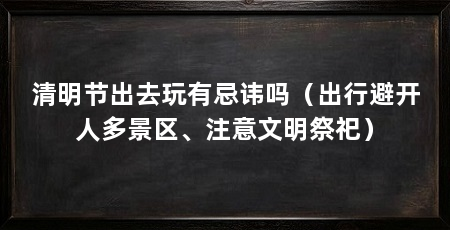 清明节出去玩有忌讳吗（出行避开人多景区、注意文明祭祀）