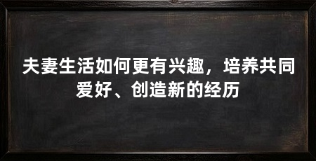 夫妻生活如何更有兴趣,培养共同爱好、创造新的经历