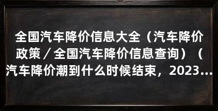 全国汽车降价信息大全（汽车降价政策／全国汽车降价信息查询）（汽车降价潮到什么时候结束，2023年下半年车价会降吗