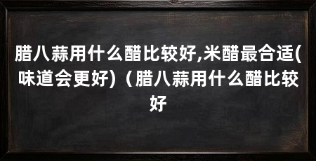 腊八蒜用什么醋比较好,米醋最合适(味道会更好)(腊八蒜用什么醋比较好