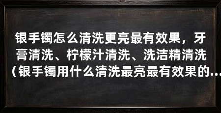 银手镯怎么清洗更亮最有效果,牙膏清洗、柠檬汁清洗、洗洁精清洗(银手镯用什么清洗最亮最有效果的清洗方法是使用牙膏清洗