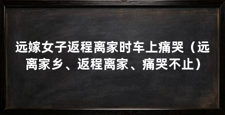 远嫁女子返程离家时车上痛哭(远离家乡、返程离家、痛哭不止)