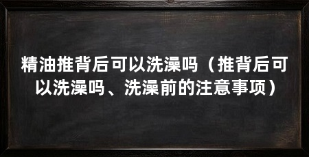 精油推背后可以洗澡吗(推背后可以洗澡吗、洗澡前的注意事项)