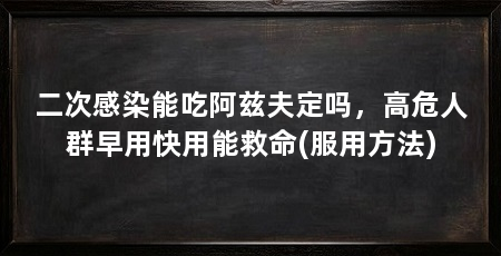 二次感染能吃阿兹夫定吗,高危人群早用快用能救命(服用方法)