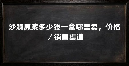 沙棘原浆多少钱一盒哪里卖,价格/销售渠道