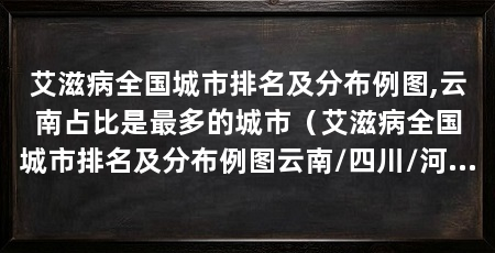 艾滋病全国城市排名及分布例图,云南占比是最多的城市(艾滋病全国城市排名及分布例图云南/四川/河南/广东最严重