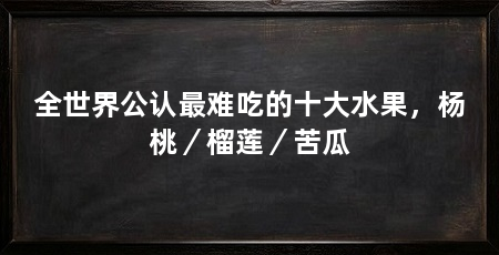全世界公认最难吃的十大水果，杨桃／榴莲／苦瓜